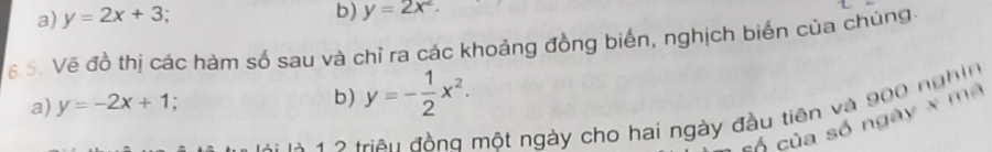 a) y=2x+3
b) y=2x^2. 
6.5. Vẽ đồ thị các hàm số sau và chỉ ra các khoảng đồng biến, nghịch biến của chúng.
a) y=-2x+1 : b) y=- 1/2 x^2. 
* à 1 2 triện đồng một ngày cho hai ngày đầu tiên và 900 nghin
có của số ngày x ma