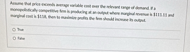 Assume that price exceeds average variable cost over the relevant range of demand. If a
monopolistically competitive firm is producing at an output where marginal revenue is $111.11 and
marginal cost is $118, then to maximize profts the firm should increase its output.
True
False