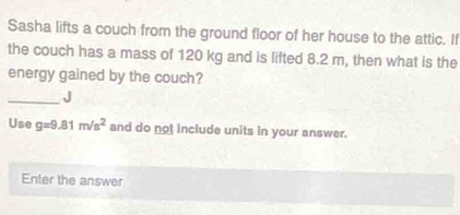 Sasha lifts a couch from the ground floor of her house to the attic. If 
the couch has a mass of 120 kg and is lifted 8.2 m, then what is the 
energy gained by the couch? 
_J 
Use g=9.81m/s^2 and do not include units in your answer. 
Enter the answer