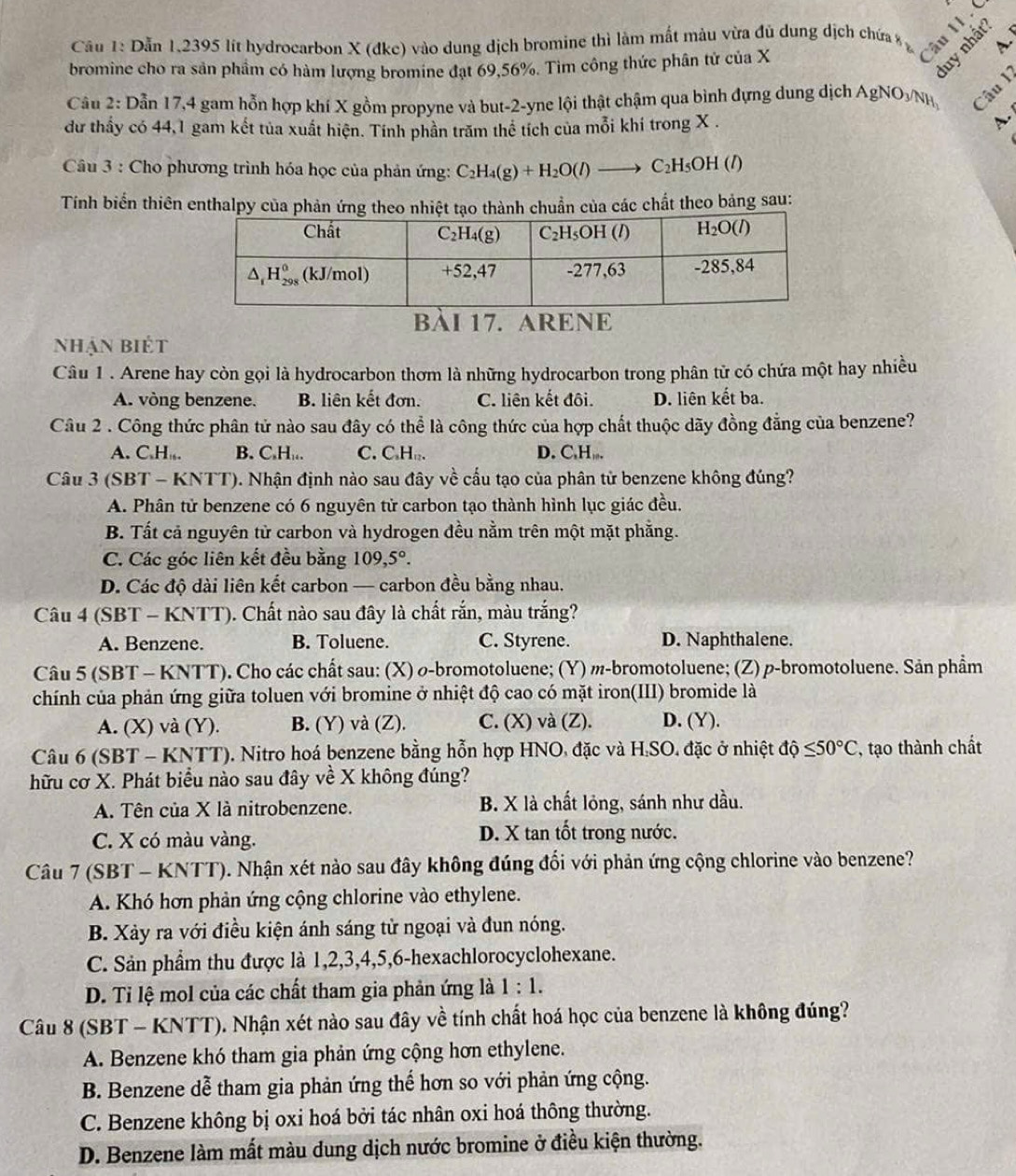 câu II 
Cầu 1: Dẫn 1,2395 lít hydrocarbon X (đkc) vào dung dịch bromine thì làm mắt màu vừa đủ dung dịch chứa A.
bromine cho ra sản phầm có hàm lượng bromine đạt 69,56%. Tim công thức phân tử của X
2
Câu 2: Dẫn 17,4 gam hỗn hợp khí X gồm propyne và but-2-yne lội thật chậm qua bình đựng dung dịch Agi NO_3/NH Câu I
dư thấy có 44,1 gam kết tủa xuất hiện. Tính phần trăm thể tích của mỗi khí trong X .
A.
Câu 3 : Cho phương trình hóa học của phản ứng: C_2H_4(g)+H_2O(l) to C_2H_5OH(l)
Tính biển thiên enthalpy của phản ứng theo nhiệt tạo thành chuẩn của các chất theo bảng sau:
bàI 17. ARENE
nhận biét
Câu 1 . Arene hay còn gọi là hydrocarbon thơm là những hydrocarbon trong phân tử có chứa một hay nhiều
A. vòng benzene. B. liên kết đơn. C. liên kết đôi. D. liên kết ba.
Câu 2 . Công thức phân tử nào sau đây có thể là công thức của hợp chất thuộc dãy đồng đẳng của benzene?
A. C.H ,. B. C,H,.. C. C₃H□. D. C,H,.
Câu 3 (SBT - KNTT). Nhận định nào sau đây về cấu tạo của phân tử benzene không đúng?
A. Phân tử benzene có 6 nguyên tử carbon tạo thành hình lục giác đều.
B. Tất cả nguyên tử carbon và hydrogen đều nằm trên một mặt phẵng.
C. Các góc liên kết đều bằng 109,5°.
D. Các độ dài liên kết carbon — carbon đều bằng nhau.
Câu 4 (SBT - KNTT). Chất nào sau đây là chất rắn, màu trắng?
A. Benzene. B. Toluene. C. Styrene. D. Naphthalene.
Câu 5 (SBT - KNTT). Cho các chất sau: (X) σ-bromotoluene; (Y) m-bromotoluene; (Z) p-bromotoluene. Sản phẩm
chính của phản ứng giữa toluen với bromine ở nhiệt độ cao có mặt iron(III) bromide là
A. (X) và (Y). B. (Y) và (Z). C. (X) và (Z). D. (Y).
Câu 6 (SBT - KNTT). Nitro hoá benzene bằng hỗn hợp HNO, đặc và H.SO. đặc ở nhiệt dhat Q≤ 50°C , tạo thành chất
hữu cơ X. Phát biểu nào sau đây về X không đúng?
A. Tên của X là nitrobenzene. B. X là chất lỏng, sánh như dầu.
C. X có màu vàng. D. X tan tốt trong nước.
Câu 7 (SBT - KNTT). Nhận xét nào sau đây không đúng đổi với phản ứng cộng chlorine vào benzene?
A. Khó hơn phản ứng cộng chlorine vào ethylene.
B. Xảy ra với điều kiện ánh sáng tử ngoại và đun nóng.
C. Sản phẩm thu được là 1,2,3,4,5,6-hexachlorocyclohexane.
D. Ti lệ mol của các chất tham gia phản ứng là 1:1.
Câu 8 (SBT - KNTT). Nhận xét nào sau đây về tính chất hoá học của benzene là không đúng?
A. Benzene khó tham gia phản ứng cộng hơn ethylene.
B. Benzene dễ tham gia phản ứng thế hơn so với phản ứng cộng.
C. Benzene không bị oxi hoá bởi tác nhân oxi hoá thông thường.
D. Benzene làm mất màu dung dịch nước bromine ở điều kiện thường.