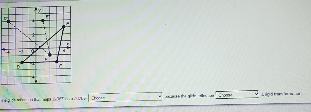 y
E
D 4
F
2
x
-4 -2 Q 4
F'
-2 E
D
-4
The glide reflection that maps △ DEF onto △ D'E'F Choose... because the glide reflection Choose... a rigid transformation