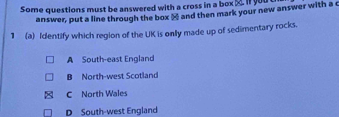 Some questions must be answered with a cross in a box_. If you t
answer, put a line through the box ] and then mark your new answer with a c
1 (a) Identify which region of the UK is only made up of sedimentary rocks.
A South-east England
B North-west Scotland
C North Wales
D South-west England