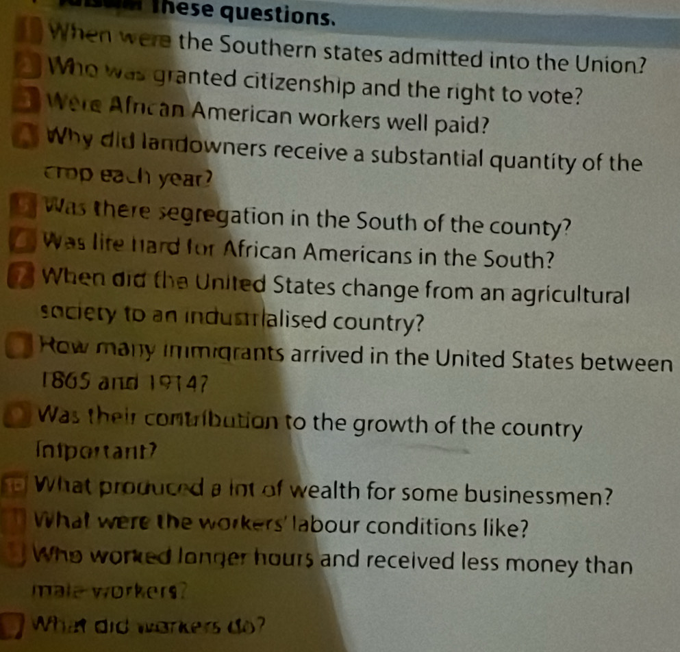 om these questions. 
When were the Southern states admitted into the Union? 
Who was granted citizenship and the right to vote? 
Were African American workers well paid? 
Why did landowners receive a substantial quantity of the 
crop each year 
t was there segregation in the South of the county? 
was life hard for African Americans in the South? 
When did the United States change from an agricultural 
society to an industalised country? 
Row many immigrants arrived in the United States between 
1865 and 19147 
9 Was their contribution to the growth of the country 
Inportant 
What produced a int of wealth for some businessmen? 
What were the workers' labour conditions like? 
Who worked longer hours and received less money than 
male workers? 
What did workers do?