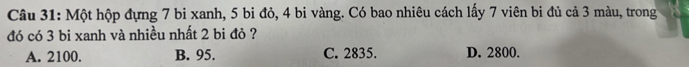 Một hộp đựng 7 bi xanh, 5 bi đỏ, 4 bi vàng. Có bao nhiêu cách lấy 7 viên bi đủ cả 3 màu, trong
đó có 3 bi xanh và nhiều nhất 2 bi đỏ ?
A. 2100. B. 95. C. 2835. D. 2800.