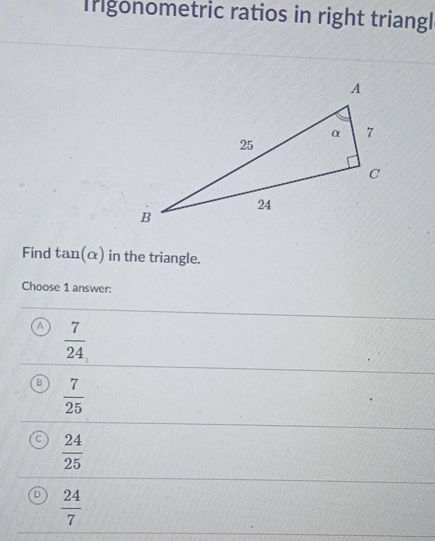 Igonometric ratios in right triangl
Find tan (alpha ) in the triangle.
Choose 1 answer:
A  7/24 
B  7/25 
C  24/25 
 24/7 