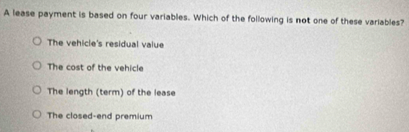 A lease payment is based on four variables. Which of the following is not one of these variables?
The vehicle's residual vaiue
The cost of the vehicle
The length (term) of the lease
The closed-end premium