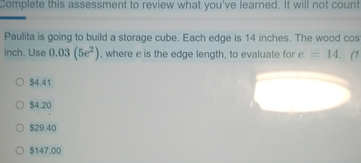 Complete this assessment to review what you've learned. It will not count
Paulita is going to build a storage cube. Each edge is 14 inches. The wood cos
inch. Use 0.03(5e^2) , where c is the edge length, to evaluate for e=14. (1
$4.41
$4.20
$29.40
$147.00