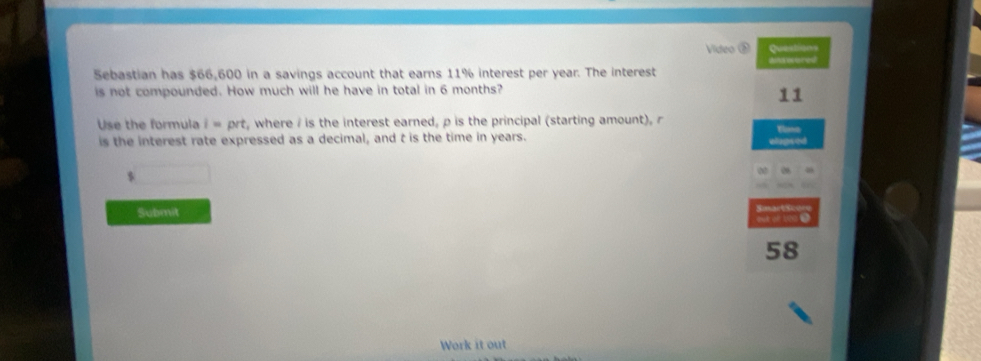 Vídeo ③ Seetres 
Sebastian has $66,600 in a savings account that earns 11% interest per year. The interest 
is not compounded. How much will he have in total in 6 months? 
11 
Use the formula i=prt , where / is the interest earned, p is the principal (starting amount), r Tloma 
is the interest rate expressed as a decimal, and t is the time in years. wlugsed
$
Submit
58
Work it out