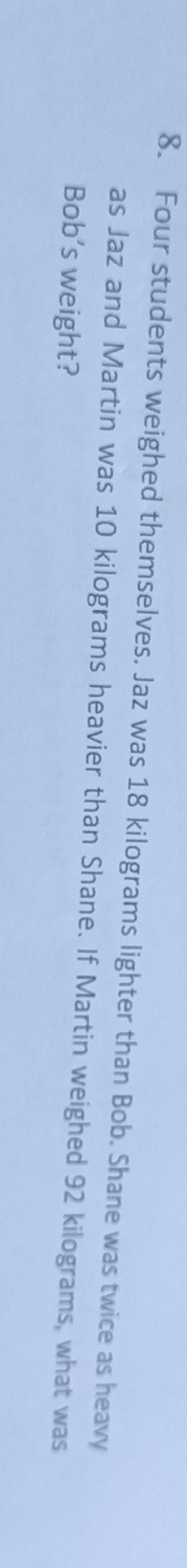 Four students weighed themselves. Jaz was 18 kilograms lighter than Bob. Shane was twice as heavy 
as Jaz and Martin was 10 kilograms heavier than Shane. If Martin weighed 92 kilograms, what was 
Bob’s weight?