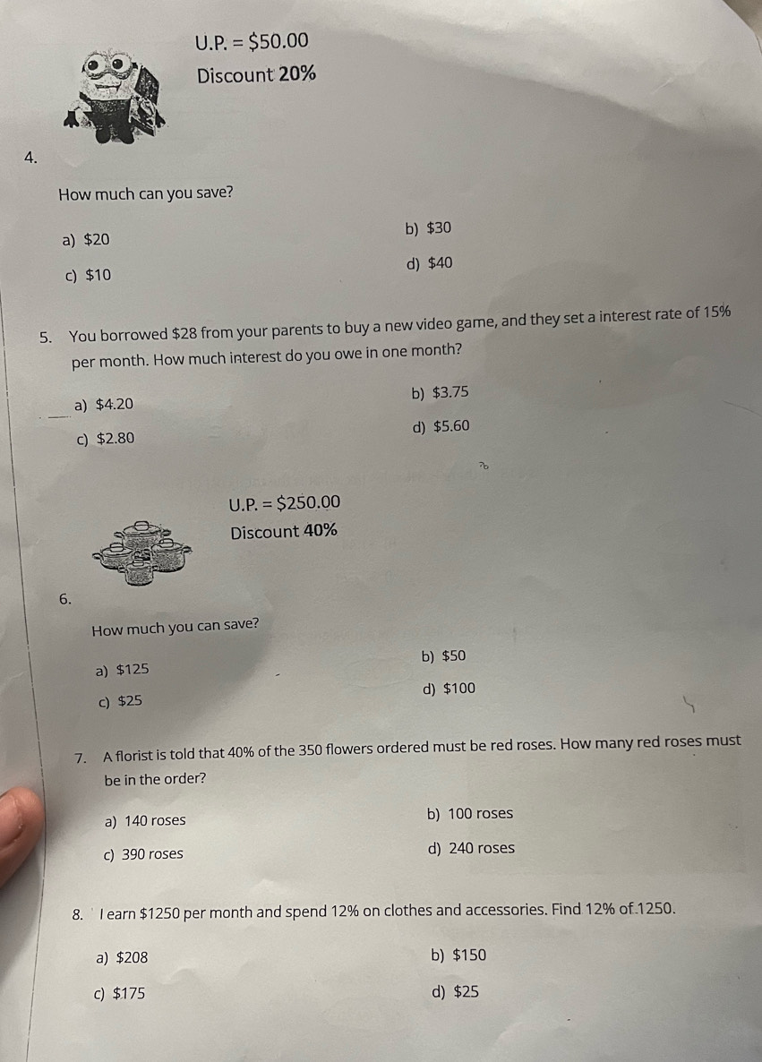 U.P.=$50.00
Discount 20%
4.
How much can you save?
a) $20 b) $30
c) $10 d) $40
5. You borrowed $28 from your parents to buy a new video game, and they set a interest rate of 15%
per month. How much interest do you owe in one month?
_
a) $4.20 b) $3.75
c) $2.80 d) $5.60
U.P.=$250.00
Discount 40%
6.
How much you can save?
a) $125 b) $50
c) $25 d) $100
7. A florist is told that 40% of the 350 flowers ordered must be red roses. How many red roses must
be in the order?
a) 140 roses b) 100 roses
c) 390 roses d) 240 roses
8. ` I earn $1250 per month and spend 12% on clothes and accessories. Find 12% of 1250.
a) $208 b) $150
c) $175 d) $25