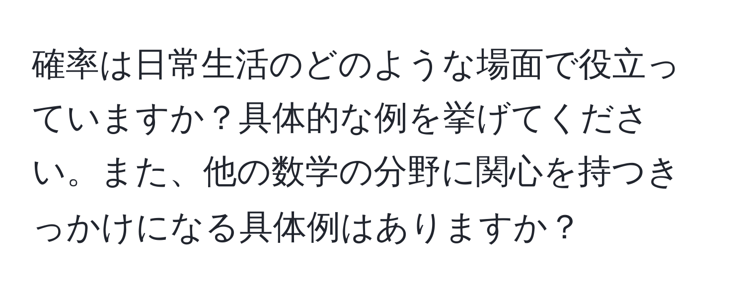 確率は日常生活のどのような場面で役立っていますか？具体的な例を挙げてください。また、他の数学の分野に関心を持つきっかけになる具体例はありますか？