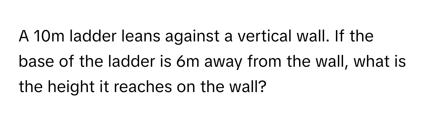 A 10m ladder leans against a vertical wall. If the base of the ladder is 6m away from the wall, what is the height it reaches on the wall?