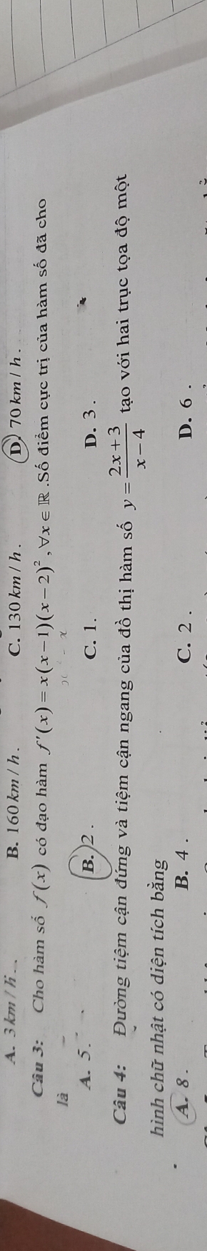 A. 3 km / li.、 B. 160 km / h. C. 130 km / h. D 70 km / h.
Câu 3: Cho hàm số f(x) có đạo hàm f'(x)=x(x-1)(x-2)^2 , Vx ∈ R.Số điểm cực trị của hàm số đã cho
là
A. 5. B. 2. C. 1. D. 3.
Câu 4: Đường tiệm cận đứng và tiệm cận ngang của đồ thị hàm số y= (2x+3)/x-4  tạo với hai trục tọa độ một
hình chữ nhật có diện tích bằng
A. 8. B. 4. C. 2. D. 6.
