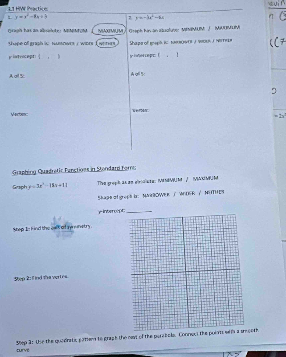 3.1 HW Practice: 
2. y=x^2-8x+5 y=-3x^2-6x
Graph has an absolute: MINIMUM MAXIMUM Graph has an absolute: MINIMUM / MAXIMUM 
Shape of graph is: narrower / wider I neither Shape of graph is: nARROWER / WIDER / NEΙTHER 
y-intercept: ( , 1 y-intercept: ( ) 
A of S: A of S: 
Vertex: 
Vertex
=2x^2
Graphing Quadratic Functions in Standard Form: 
Graph y=3x^2-18x+11 The graph as an absolute: MINIMUM / MAXIMUM 
Shape of graph is: NARROWER / WIDER / NEITHER 
y-intercept: 
Step 1: Find the axis of symmetry. 
Step 2: Find the vertex. 
Step 3: Use the quadratic pattern to graph the rest of the parabola. Conneoth 
curve