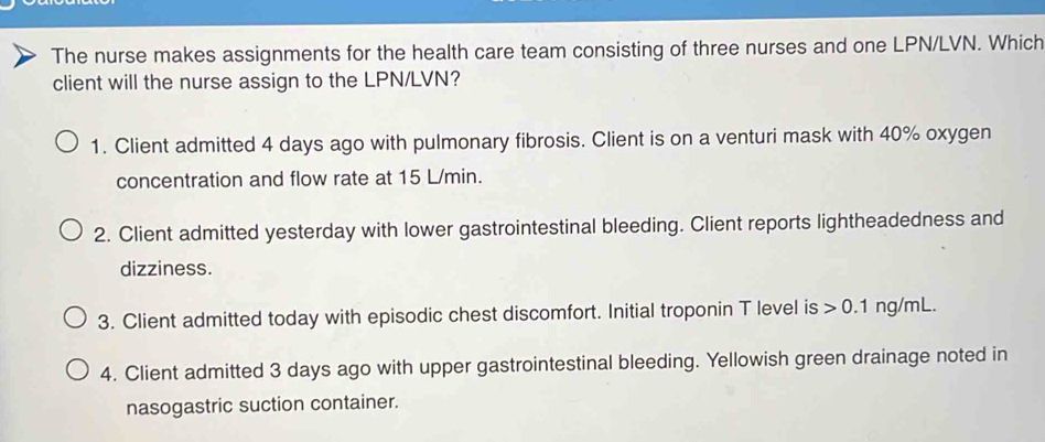 The nurse makes assignments for the health care team consisting of three nurses and one LPN/LVN. Which 
client will the nurse assign to the LPN/LVN? 
1. Client admitted 4 days ago with pulmonary fibrosis. Client is on a venturi mask with 40% oxygen 
concentration and flow rate at 15 L/min. 
2. Client admitted yesterday with lower gastrointestinal bleeding. Client reports lightheadedness and 
dizziness. 
3. Client admitted today with episodic chest discomfort. Initial troponin T level is 0.1 n a/mL
4. Client admitted 3 days ago with upper gastrointestinal bleeding. Yellowish green drainage noted in 
nasogastric suction container.