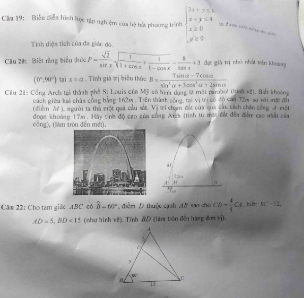 Biểu diễn hình học tập nghiệm của hệ bất phương trình beginarrayl 3x+y≤ 6 x+y≤ 4 x≥ 0 y≥ 0endarray. ta được một miền đa giác
Tính diện tích của đa giác đó.
Câu 20: Biết rằng biểu thức P= sqrt(2)/sin x sqrt(frac 1)1+cos x+ 1/1-cos x - 8/tan x +3 đạt giá trị nhỏ nhất trên khoàng
(0°,90°) tại x=alpha. Tính giá trị biểu thức B= (7sin alpha -7cos alpha )/sin^3alpha +3cos^3alpha +2sin alpha  .
Câu 21: Cổng Arch tại thành phố St Louis của Mỹ có hình dạng là một parabol (hình vẽ). Biết khoảng
cách giữa hai chân cổng bằng 162m. Trên thành cổng, tại vị trí có độ cao 72m so với mặt đất
(điểm M ), người ta thả một quả cầu sắt. , Vị trí chạm đất của quả cầu cách chân cổng A một
đoạn khoảng 17m . Hãy tính độ cao của cổng Arch (tính từ mặt đất đến điểm cao nhất của
cổng), (làm tròn đến mét).
M
72m
A H 5
17.
Câu 22: Cho tam giác ABC có hat B=60° , điểm D thuộc cạnh AB sao cho CD= 4/5 CA , biết: BC=12,
AD=5,BD<15</tex> (như hình vẽ). Tính BD (làm tròn đến hàng đơn vị).