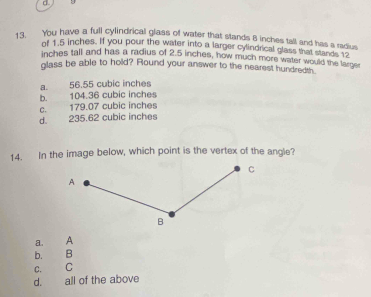 You have a full cylindrical glass of water that stands 8 inches tall and has a radius
of 1.5 inches. If you pour the water into a larger cylindrical glass that stands 12
inches tall and has a radius of 2.5 inches, how much more water would the larger
glass be able to hold? Round your answer to the nearest hundredth.
a. 56.55 cubic inches
b. __ 104.36 cubic inches
C. 179.07 cubic inches
d. 235.62 cubic inches
14. In the image below, which point is the vertex of the angle?
a.
b. B
C. C
d. all of the above