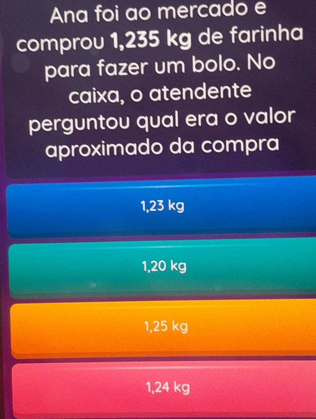 Ana foi ao mercado e
comprou 1,235 kg de farinha
para fazer um bolo. No
caixa, o atendente
perguntou qual era o valor
aproximado da compra
1,23 kg
1,20 kg
1,25 kg
1,24 kg