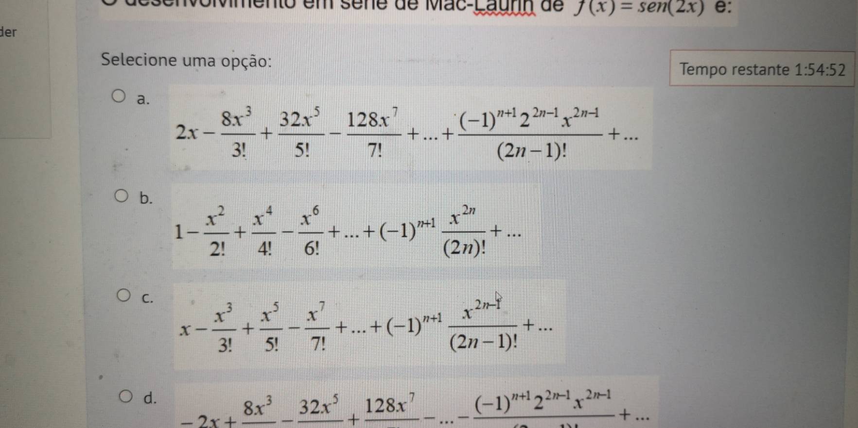 mento em sène de Mac-Launn de f(x)=sen (2x) e:
der
Selecione uma opção: 1:54:52
Tempo restante
a.
2x- 8x^3/3! + 32x^5/5! - 128x^7/7! +...+frac (-1)^n+12^(2n-1)x^(2n-1)(2n-1)!+...
b.
1- x^2/2! + x^4/4! - x^6/6! +...+(-1)^n+1 x^(2n)/(2n)! +...
C. x- x^3/3! + x^5/5! - x^7/7! +...+(-1)^n+1 (x^(2n-1))/(2n-1)! +...
d. -2x+frac 8x^3-frac 32x^5+frac 128x^7-...-frac (-1)^n+12^(2n-1)x^(2n-1)+...