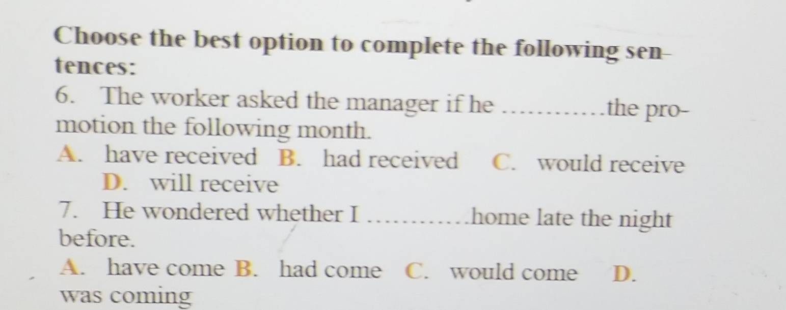 Choose the best option to complete the following sen
tences:
6. The worker asked the manager if he _the pro-
motion the following month.
A. have received B. had received C. would receive
D. will receive
7. He wondered whether I _home late the night
before.
A. have come B. had come C. would come D.
was coming