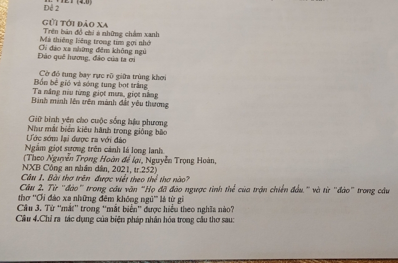 Đề 2 (4,0)
Gửi tới đảo xa 
Trên bàn đồ chỉ à những chẩm xanh 
Mà thiêng liêng trong tim gợi nhớ 
Ơi đảo xa những đêm không ngủ 
Đảo quê hương, đảo của ta ơi 
Cờ đỏ tung bay rực rỡ giữa trùng khơi 
Bốn bề gió và sóng tung bọt trắng 
Ta nâng niu từng giọt mưa, giọt nắng 
Binh minh lên trên mảnh đất yêu thương 
Giữ bình yên cho cuộc sống hậu phương 
Như mắt biển kiêu hãnh trong giống bão 
Ước sớm lại được ra với đảo 
Ngắm giọt sương trên cảnh lá long lanh. 
(Theo Nguyễn Trọng Hoàn để lại, Nguyễn Trọng Hoàn, 
NXB Công an nhân dân, 2021, tr.252) 
Câu 1. Bài thơ trên được viết theo thể thơ nào? 
Câu 2. Từ "đảo” trong câu văn “Họ đã đảo ngược tình thể của trận chiến đẩu." và từ "đảo” trong câu 
thơ “Ơi đảo xa những đêm không ngủ” là từ gì 
Câu 3. Từ “mắt” trong “mắt biển” được hiểu theo nghĩa nào? 
Câu 4.Chỉ ra tác dụng của biện pháp nhân hóa trong câu thơ sau: