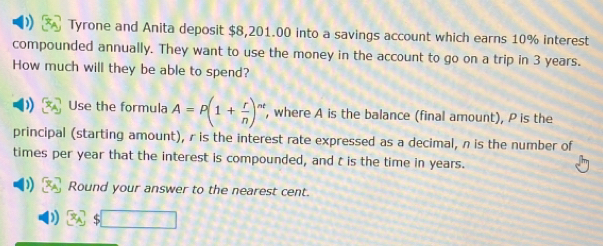 Tyrone and Anita deposit $8,201.00 into a savings account which earns 10% interest 
compounded annually. They want to use the money in the account to go on a trip in 3 years. 
How much will they be able to spend? 
Use the formula A=P(1+ r/n )^nt , where A is the balance (final amount), P is the 
principal (starting amount), r is the interest rate expressed as a decimal, n is the number of 
times per year that the interest is compounded, and t is the time in years. 
Round your answer to the nearest cent.