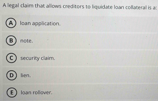 A legal claim that allows creditors to liquidate loan collateral is a:
Aloan application.
B  note.
C security claim.
Dlien.
E loan rollover.