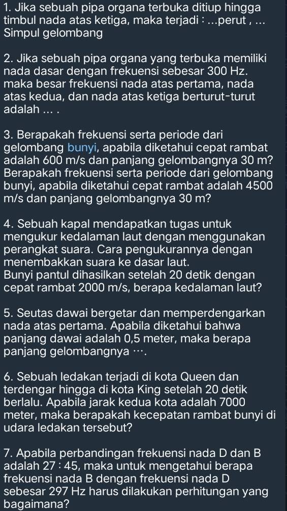 Jika sebuah pipa organa terbuka ditiup hingga
timbul nada atas ketiga, maka terjadi : ...perut , ...
Simpul gelombang
2. Jika sebuah pipa organa yang terbuka memiliki
nada dasar dengan frekuensi sebesar 300 Hz.
maka besar frekuensi nada atas pertama, nada
atas kedua, dan nada atas ketiga berturut-turut
adalah ... .
3. Berapakah frekuensi serta periode dari
gelombang bunyi, apabila diketahui cepat rambat
adalah 600 m/s dan panjang gelombangnya 30 m?
Berapakah frekuensi serta periode dari gelombang
bunyi, apabila diketahui cepat rambat adalah 4500
m/s dan panjang gelombangnya 30 m?
4. Sebuah kapal mendapatkan tugas untuk
mengukur kedalaman laut dengan menggunakan
perangkat suara. Cara pengukurannya dengan
menembakkan suara ke dasar laut.
Bunyi pantul dihasilkan setelah 20 detik dengan
cepat rambat 2000 m/s, berapa kedalaman laut?
5. Seutas dawai bergetar dan memperdengarkan
nada atas pertama. Apabila diketahui bahwa
panjang dawai adalah 0,5 meter, maka berapa
panjang gelombangnya ….
6. Sebuah ledakan terjadi di kota Queen dan
terdengar hingga di kota King setelah 20 detik
berlalu. Apabila jarak kedua kota adalah 7000
meter, maka berapakah kecepatan rambat bunyi di
udara ledakan tersebut?
7. Apabila perbandingan frekuensi nada D dan B
adalah 27:45 , maka untuk mengetahui berapa
frekuensi nada B dengan frekuensi nada D
sebesar 297 Hz harus dilakukan perhitungan yang
bagaimana?