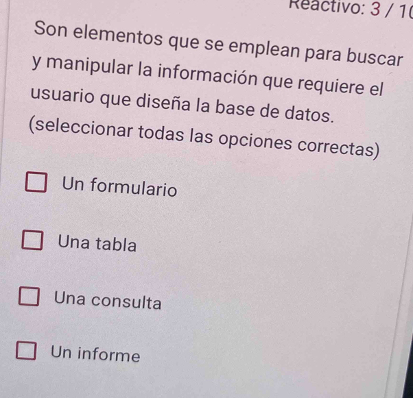 Reactivo: 3 / 1
Son elementos que se emplean para buscar
y manipular la información que requiere el
usuario que diseña la base de datos.
(seleccionar todas las opciones correctas)
Un formulario
Una tabla
Una consulta
Un informe