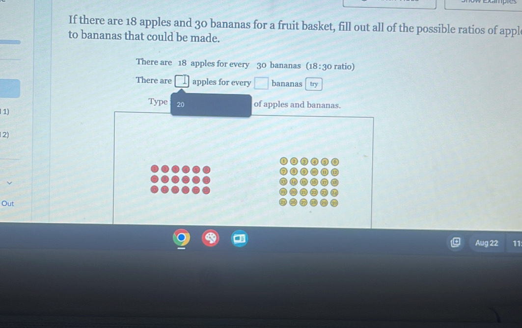 ampes 
If there are 18 apples and 30 bananas for a fruit basket, fill out all of the possible ratios of appl 
to bananas that could be made. 
There are 18 apples for every 30 bananas (18 : 30 ratio) 
There are apples for every □ bananas try 
Type 20
of apples and bananas. 
1) 
2) 
Out 
Aug 22 11