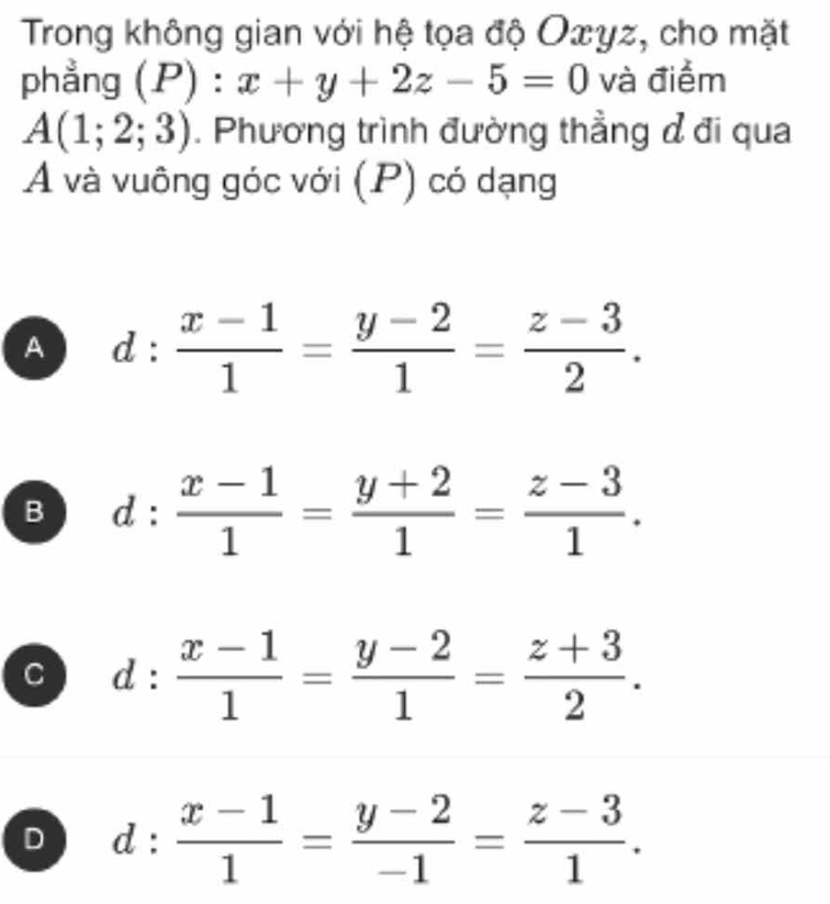 Trong không gian với hệ tọa độ Oæyz, cho mặt
phẳng () ):x+y+2z-5=0 và điểm
A(1;2;3). Phương trình đường thẳng đ đi qua
A và vuông góc với (P) có dạng
A d: (x-1)/1 = (y-2)/1 = (z-3)/2 .
B d: (x-1)/1 = (y+2)/1 = (z-3)/1 .
C d: (x-1)/1 = (y-2)/1 = (z+3)/2 .
D d: (x-1)/1 = (y-2)/-1 = (z-3)/1 .