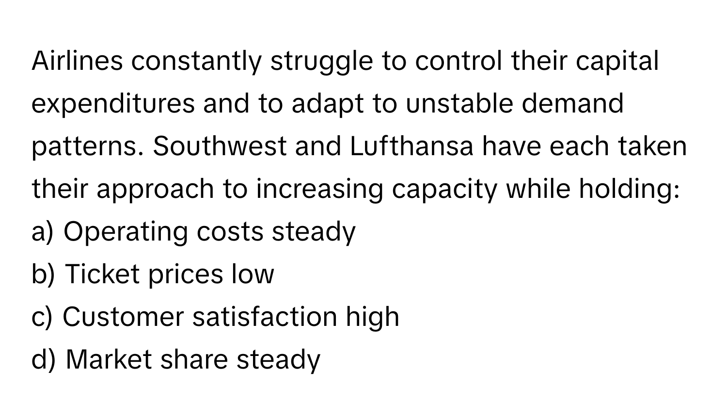 Airlines constantly struggle to control their capital expenditures and to adapt to unstable demand patterns. Southwest and Lufthansa have each taken their approach to increasing capacity while holding:

a) Operating costs steady 
b) Ticket prices low 
c) Customer satisfaction high 
d) Market share steady