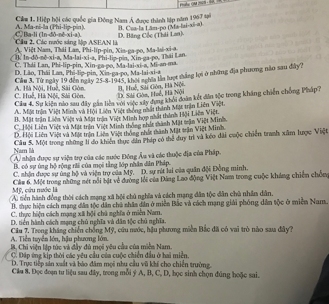 Phiều: QM 2025 - Sử, TIII,
Câu 1. Hiệp hội các quốc gia Đông Nam Á được thành lập năm 1967 tại
A. Ma-ni-la (Phi-lip-pin). B. Cua-la Lăm-po (Ma-lai-xi-a).
C Ba-li (In-đô-nê-xi-a). D. Băng Cốc (Thái Lan).
Câu 2. Các nước sáng lập ASEAN là
A. Việt Nam, Thái Lan, Phi-líp-pin, Xin-ga-po, Ma-lai-xi-a.
B. In-đô-nê-xi-a, Ma-lai-xi-a, Phi-lip-pin, Xin-ga-po, Thái Lan.
C. Thái Lan, Phi-lip-pin, Xin-ga-po, Ma-lai-xi-a, Mi-an-ma.
D. Lào, Thái Lan, Phi-lip-pin, Xin-ga-po, Ma-lai-xi-a
Câu 3. Từ ngày 19 đến ngày 25-8-1945, khởi nghĩa lần lượt thắng lợi ở những địa phương nào sau đây?
A. Hà Nội, Huế, Sài Gòn.
B. Huế, Sải Gòn, Hà Nội.
C. Huế, Hà Nội, Sài Gòn.
D. Sài Gòn, Huế, Hà Nội
Câu 4. Sự kiện nào sau đây gắn liền với việc xây đựng khối đoàn kết dân tộc trong kháng chiến chống Pháp?
A. Mặt trận Việt Minh và Hội Liên Việt thống nhất thành Mặt trận Liên Việt.
B. Mặt trận Liên Việt và Mặt trận Việt Mình hợp nhất thành Hội Liên Việt.
C. Hội Liên Việt và Mặt trận Việt Minh thống nhất thành Mặt trận Việt Minh.
D. Hội Liên Việt và Mặt trận Liên Việt thống nhất thành Mặt trận Việt Minh.
Câu 5. Một trong những lí do khiến thực dân Pháp có thể duy trì và kéo dài cuộc chiến tranh xâm lược Việt
Nam là
A nhận được sự viện trợ của các nước Đông Âu và các thuộc địa của Pháp.
B. có sự ủng hộ rộng rãi của mọi tầng lớp nhân dân Pháp.
C. nhận được sự ủng hộ và viện trợ của Mỹ. D. sự rút lui của quân đội Đồng minh.
Câu 6. Một trong những nét nổi bật về đường lối của Đảng Lao động Việt Nam trong cuộc kháng chiến chống
Mỹ, cứu nước là
A. tiến hành đồng thời cách mạng xã hội chủ nghĩa và cách mạng dân tộc dân chủ nhân dân.
B. thực hiện cách mạng dân tộc dân chủ nhân dân ở miền Bắc và cách mạng giải phóng dân tộc ở miền Nam.
C. thực hiện cách mạng xã hội chủ nghĩa ở miền Nam.
D. tiến hành cách mạng chủ nghĩa và dân tộc chủ nghĩa.
Câu 7. Trong kháng chiến chống Mỹ, cứu nước, hậu phương miền Bắc đã có vai trò nào sau đây?
A. Tiền tuyển lớn, hậu phương lớn.
B. Chi viện lập tức và đầy đủ mọi yêu cầu của miền Nam.
C. Đáp ứng kịp thời các yêu cầu của cuộc chiến đấu ở hai miền.
D. Trực tiếp sản xuất và bảo đảm mọi nhu cầu vũ khí cho chiến trường.
Câu 8. Đọc đoạn tư liệu sau đây, trong mỗi ý A, B, C, D, học sinh chọn đúng hoặc sai.