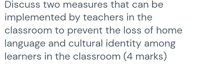 Discuss two measures that can be 
implemented by teachers in the 
classroom to prevent the loss of home 
language and cultural identity among 
learners in the classroom (4 marks)