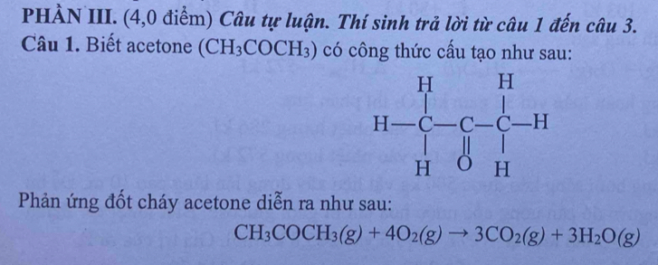 PHẢN III. (4,0 điểm) Câu tự luận. Thí sinh trả lời từ câu 1 đến câu 3.
Câu 1. Biết acetone (CH_3COCH_3) có công thức cấu tạo như sau:
Phản ứng đốt cháy acetone diễn ra như sau:
CH_3COCH_3(g)+4O_2(g)to 3CO_2(g)+3H_2O(g)