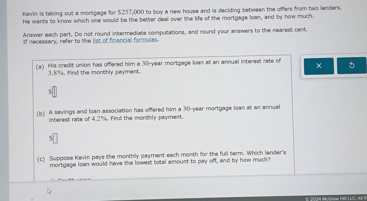 Kevin is taking out a mortgage for $257,000 to buy a new house and is deciding between the offers from two lenders. 
He wants to know which one would be the better deal over the life of the mortgage loan, and by how much. 
Answer each part. Do not round intermediate computations, and round your answers to the nearest cent. 
If necessary, refer to the list of financial formulas. 
(a) His credit union has offered him a 30-year mortgage loan at an annual interest rate of 
× 
S
3.8%. Find the monthly payment.
$
(b) A savings and loan association has offered him a 30-year mortgage loan at an annual 
interest rate of 4.2%. Find the monthly payment.
$
(c) Suppose Kevin pays the monthly payment each month for the full term. Which lender's 
mortgage loan would have the lowest total amount to pay off, and by how much? 
© 2024 McGraw Hill LLC. All R