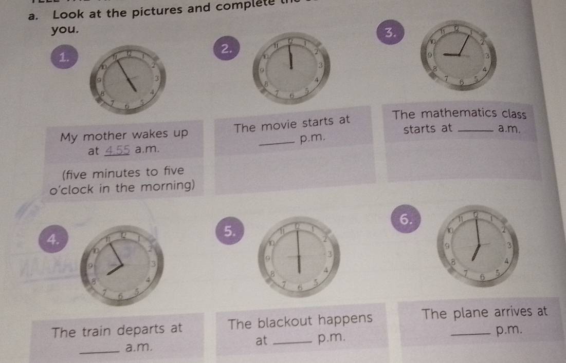 Look at the pictures and complete th 
you. 3. 
2. 
1.
9 3 
8 a 
7 
6 5 
My mother wakes up The movie starts at The mathematics class 
starts at a.m. 
at _a.m. p.m. 
(five minutes to five 
o’clock in the morning) 
6. 
4. 
Q 
5. 
2 
9 
3 
4
7 6 
5 
The train departs at The blackout happens The plane arrives at 
_a.m. at _p.m. 
p.m.