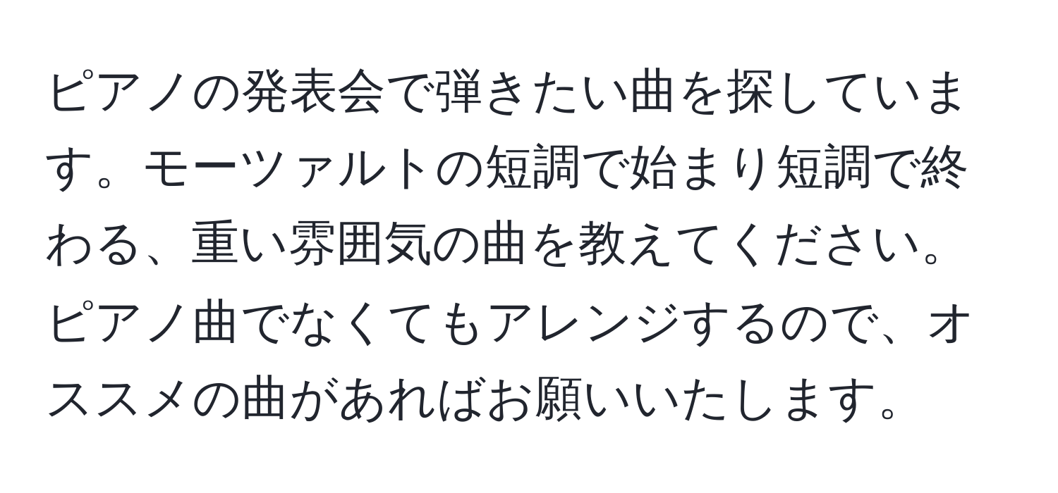 ピアノの発表会で弾きたい曲を探しています。モーツァルトの短調で始まり短調で終わる、重い雰囲気の曲を教えてください。ピアノ曲でなくてもアレンジするので、オススメの曲があればお願いいたします。