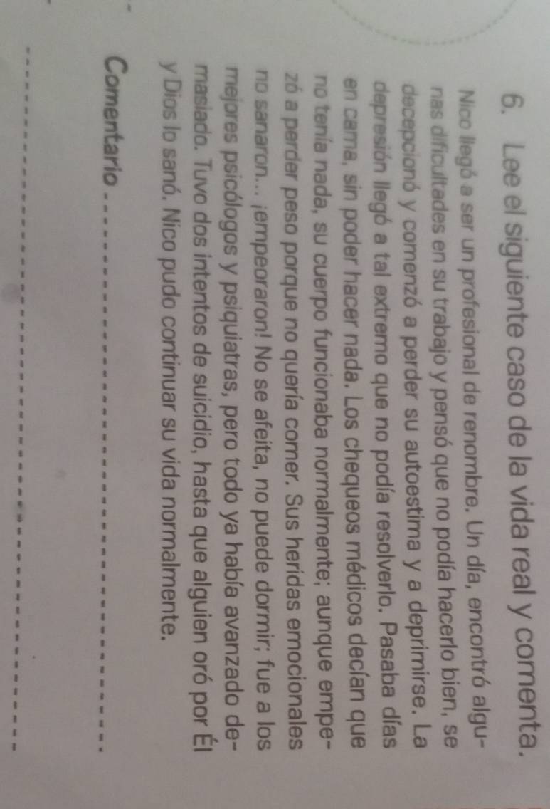 Lee el siguiente caso de la vida real y comenta. 
Nico llegó a ser un profesional de renombre. Un día, encontró algu- 
nas dificultades en su trabajo y pensó que no podía hacerlo bien, se 
decepcionó y comenzó a perder su autoestima y a deprimirse. La 
depresión llegó a tal extremo que no podía resolverlo. Pasaba días 
en cama, sin poder hacer nada. Los chequeos médicos decían que 
no tenía nada, su cuerpo funcionaba normalmente; aunque empe- 
zó a perder peso porque no quería comer. Sus heridas emocionales 
no sanaron... ¡empeoraron! No se afeita, no puede dormir; fue a los 
mejores psicólogos y psiquiatras, pero todo ya había avanzado de- 
masiado. Tuvo dos intentos de suicidio, hasta que alguien oró por Él 
y Dios lo sanó. Nico pudo continuar su vida normalmente. 
Comentario_ 
_
