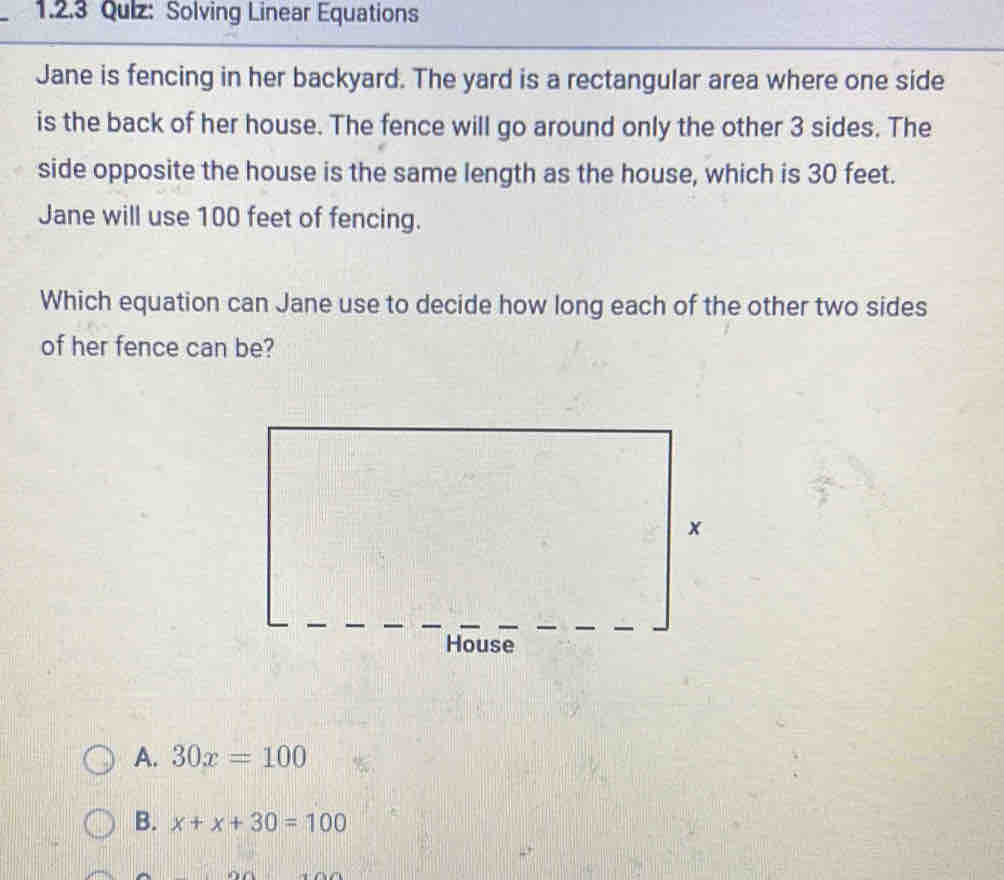 Qulz: Solving Linear Equations
Jane is fencing in her backyard. The yard is a rectangular area where one side
is the back of her house. The fence will go around only the other 3 sides. The
side opposite the house is the same length as the house, which is 30 feet.
Jane will use 100 feet of fencing.
Which equation can Jane use to decide how long each of the other two sides
of her fence can be?
A. 30x=100
B. x+x+30=100