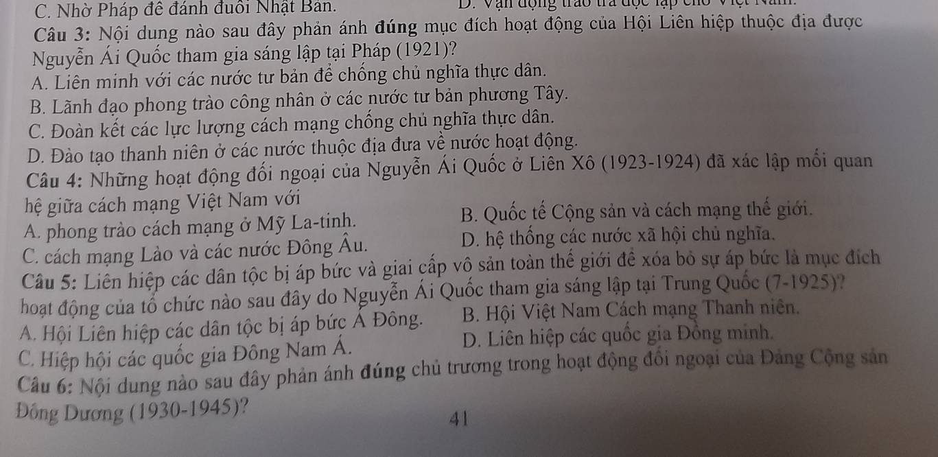 C. Nhờ Pháp đề đánh đuổi Nhật Bản. D. Vận động trao tra đợc lạp cho
Câu 3: Nội dung nào sau đây phản ánh đúng mục đích hoạt động của Hội Liên hiệp thuộc địa được
Nguyễn Ái Quốc tham gia sáng lập tại Pháp (1921)?
A. Liên minh với các nước tư bản để chống chủ nghĩa thực dân.
B. Lãnh đạo phong trào công nhân ở các nước tư bản phương Tây.
C. Đoàn kết các lực lượng cách mạng chống chủ nghĩa thực dân.
D. Đào tạo thanh niên ở các nước thuộc địa đưa về nước hoạt động.
Câu 4: Những hoạt động đối ngoại của Nguyễn Ái Quốc ở Liên Xô (1923-1924) đã xác lập mối quan
hệ giữa cách mạng Việt Nam với
A. phong trào cách mạng ở Mỹ La-tinh.
B. Quốc tế Cộng sản và cách mạng thế giới.
C. cách mạng Lào và các nước Đông Âu.
D. hệ thống các nước xã hội chủ nghĩa.
Câu 5: Liên hiệp các dân tộc bị áp bức và giai cấp vô sản toàn thể giới đề xóa bỏ sự áp bức là mục đích
hoạt động của tổ chức nào sau đây do Nguyễn Ái Quốc tham gia sáng lập tại Trung Quốc (7-1925)?
A. Hội Liên hiệp các dân tộc bị áp bức Ả Đông. B. Hội Việt Nam Cách mạng Thanh niên.
C. Hiệp hội các quốc gia Đông Nam Á.
D. Liên hiệp các quốc gia Đồng minh.
Câu 6: Nội dung nào sau đây phản ánh đúng chủ trương trong hoạt động đồi ngoại của Đảng Cộng sản
Đông Dương (1930-1945)?
41