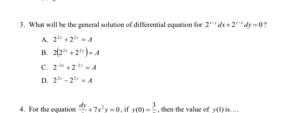 What will be the general solution of differential equation for 2^(x-y)dx+2^(y-x)dy=0 ?
A. 2^(2x)+2^(2y)=A
B. 2(2^(2x)+2^(2y))=A
C. 2^(-2x)+2^(-2y)=A
D. 2^(2x)-2^(2y)=A
4. For the equation frac dy+7x^2y=0 , if v(0)=frac 3 , then the value of y(1) is…