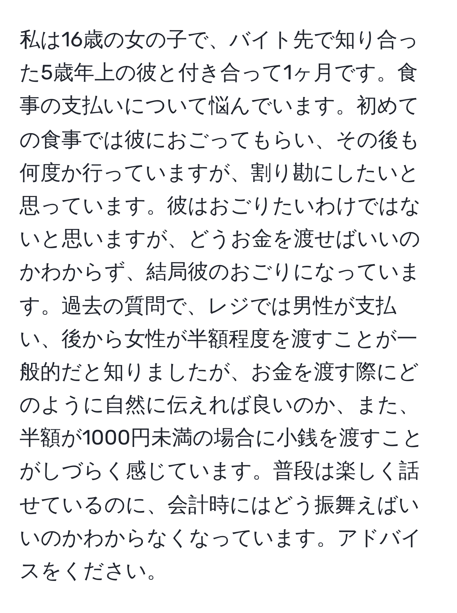 私は16歳の女の子で、バイト先で知り合った5歳年上の彼と付き合って1ヶ月です。食事の支払いについて悩んでいます。初めての食事では彼におごってもらい、その後も何度か行っていますが、割り勘にしたいと思っています。彼はおごりたいわけではないと思いますが、どうお金を渡せばいいのかわからず、結局彼のおごりになっています。過去の質問で、レジでは男性が支払い、後から女性が半額程度を渡すことが一般的だと知りましたが、お金を渡す際にどのように自然に伝えれば良いのか、また、半額が1000円未満の場合に小銭を渡すことがしづらく感じています。普段は楽しく話せているのに、会計時にはどう振舞えばいいのかわからなくなっています。アドバイスをください。