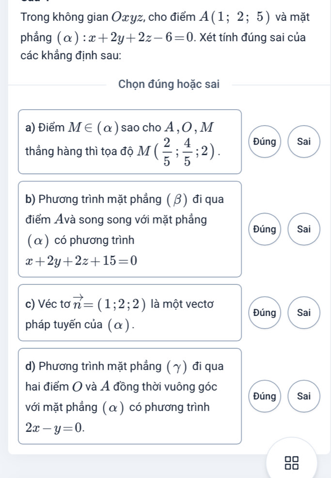 Trong không gian Oxyz, cho điểm A(1;2;5) và mặt 
phẳng (alpha ):x+2y+2z-6=0. Xét tính đúng sai của 
các khẳng định sau: 
Chọn đúng hoặc sai 
a) Điểm M∈ (alpha ) sao cho A , O , M 
thẳng hàng thì tọa độ M( 2/5 ; 4/5 ;2). Đúng Sai 
b) Phương trình mặt phẳng ( β) đi qua 
điểm Ávà song song với mặt phẳng 
Đúng Sai 
(α) có phương trình
x+2y+2z+15=0
c) Véc tơ vector n=(1;2;2) là một vectơ Đúng Sai 
pháp tuyến của (α) . 
d) Phương trình mặt phẳng (γ) đi qua 
hai điểm O và Ả đồng thời vuông góc Đúng Sai 
với mặt phẳng (α) có phương trình
2x-y=0.