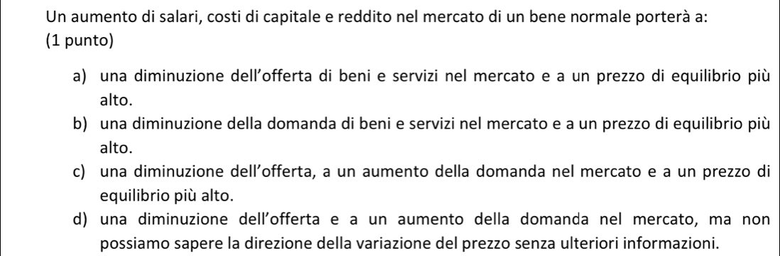 Un aumento di salari, costi di capitale e reddito nel mercato di un bene normale porterà a:
(1 punto)
a) una diminuzione dell'offerta di beni e servizi nel mercato e a un prezzo di equilibrio più
alto.
b) una diminuzione della domanda di beni e servizi nel mercato e a un prezzo di equilibrio più
alto.
c) una diminuzione dell’offerta, a un aumento della domanda nel mercato e a un prezzo di
equilibrio più alto.
d) una diminuzione dell'offerta e a un aumento della domanda nel mercato, ma non
possiamo sapere la direzione della variazione del prezzo senza ulteriori informazioni.