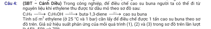 (SBT - Cánh Diều) Trong công nghiệp, để điều chế cao su buna người ta có thể đi từ 
nguyên liệu khí ethylene thu được từ dầu mỏ theo sơ đồ sau: 
C2H4 to C_2H_5OHto buta -1,3-diene xrightarrow (3) cao su buna 
Tính số m^3 ethylene ( 25°C và 1 bar) cần lấy để điều chế được 1 tấn cao su buna theo sơ 
đồ trên. Giả sử hiệu suất phản ứng của mỗi quá trình (1), (2) và (3) trong sơ đồ trên lần lượt