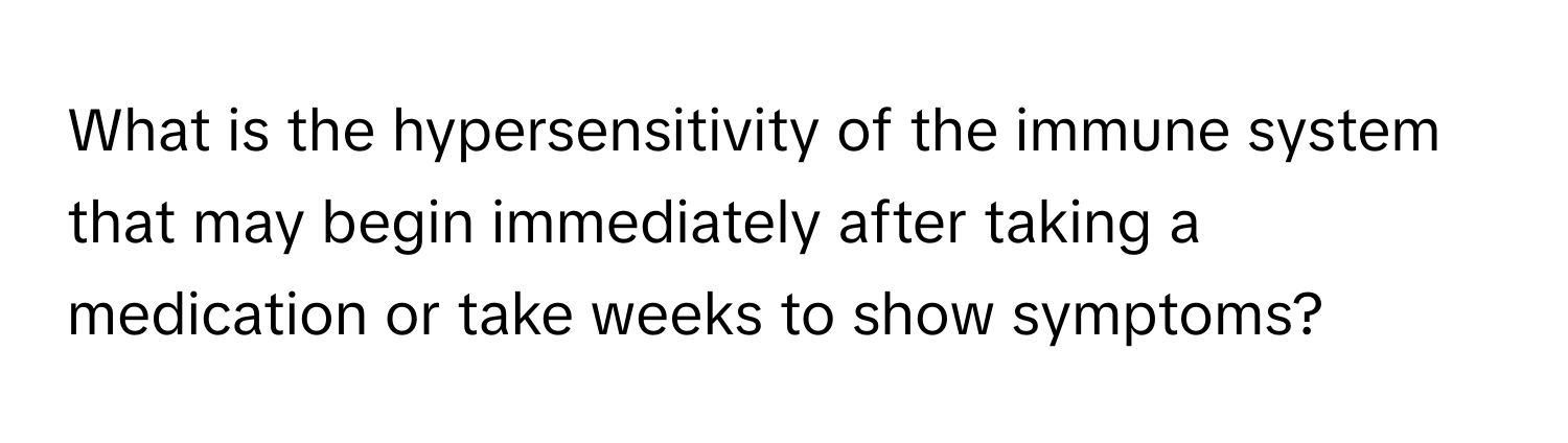 What is the hypersensitivity of the immune system that may begin immediately after taking a medication or take weeks to show symptoms?