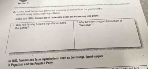 As you read this section, take notes to answer questions about the pressures that 
made farming increasingly unprofitable. 
reasing costs and decreasing crop prices. 
In 1892, farmers and farm organizations, such as the Grange, found support 
in Populism and the People's Party.