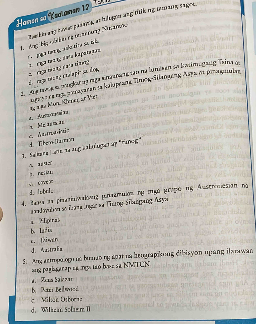 Hamon sa Kaalaman 1.2 Taktü
Basahin ang bawat pahayag at bilugan ang titik ng tamang sagot
1. Ang ibig sabihin ng terminong Nusantao
a. ga taong nakatira sa isla
b. mga taong nasa kapatagan
c. mga taong nasa timog
d. mga taong malapit sa ilog
2. Ang tawag sa pangkat ng mga sinaunang tao na lumisan sa katimugang Tsina at
nagtayo ng mga pamayanan sa kalupaang Timog-Silangang Asya at pinagmulan
ng mga Mon, Khmer, at Viet
a. Austronesian
b. Melanesian
c. Austroasiatic
d. Tibeto-Burman
3. Salitang Latin na ang kahulugan ay “timog”
a. auster
b. nesian
c. caveat
d. lobulo
4. Bansa na pinaniniwalaang pinagmulan ng mga grupo ng Austronesian na
nandayuhan sa ibang lugar sa Timog-Silangang Asya
a. Pilipinas
b. India
c. Taiwan
d. Australia
5. Ang antropologo na bumuo ng apat na heograpikong dibisyon upang ilarawan
ang paglaganap ng mga tao base sa NMTCN
a. Zeus Salazar
b. Peter Bellwood
c. Milton Osborne
d. Wilhelm Solheim II