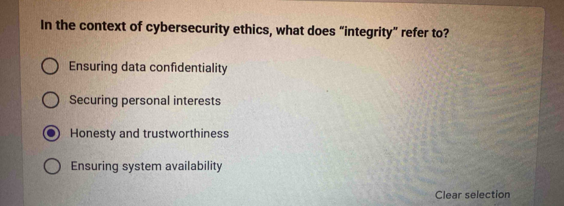 In the context of cybersecurity ethics, what does “integrity” refer to?
Ensuring data confidentiality
Securing personal interests
Honesty and trustworthiness
Ensuring system availability
Clear selection